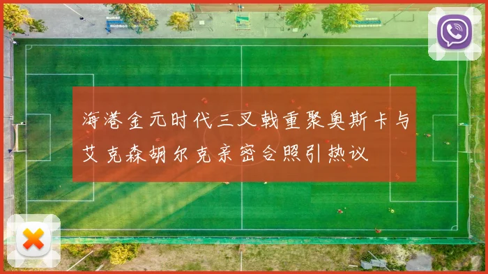 海港金元时代三叉戟重聚奥斯卡与艾克森胡尔克亲密合照引热议