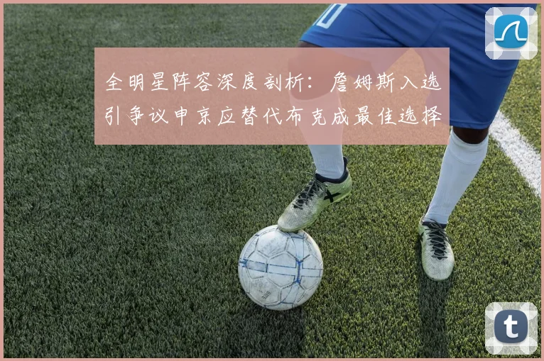 全明星阵容深度剖析：詹姆斯入选引争议申京应替代布克成最佳选择