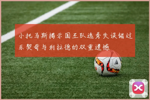小托马斯揭示国王队选秀失误错过东契奇与利拉德的双重遗憾