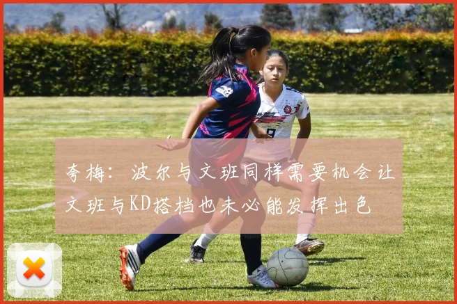 夸梅：波尔与文班同样需要机会让文班与KD搭档也未必能发挥出色