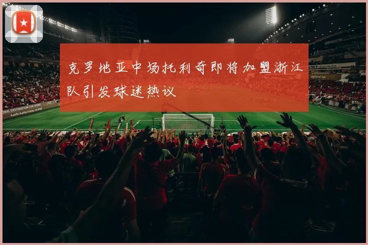 克罗地亚中场托利奇即将加盟浙江队引发球迷热议