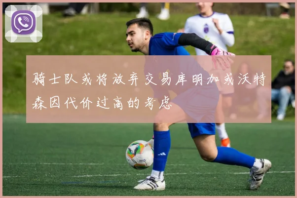 骑士队或将放弃交易库明加或沃特森因代价过高的考虑