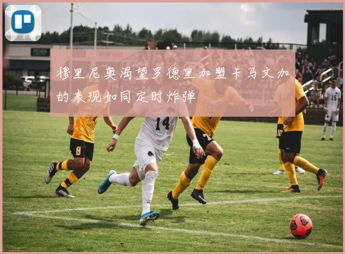 穆里尼奥渴望罗德里加盟卡马文加的表现如同定时炸弹