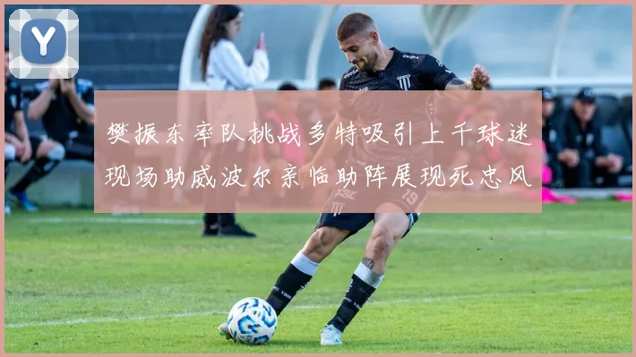 樊振东率队挑战多特吸引上千球迷现场助威波尔亲临助阵展现死忠风采