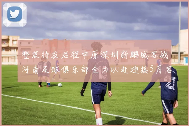 整装待发启程中原深圳新鹏城客战河南足球俱乐部全力以赴迎接5月客场挑战