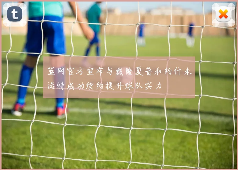 篮网官方宣布与戴隆夏普和约什米诺特成功续约提升球队实力