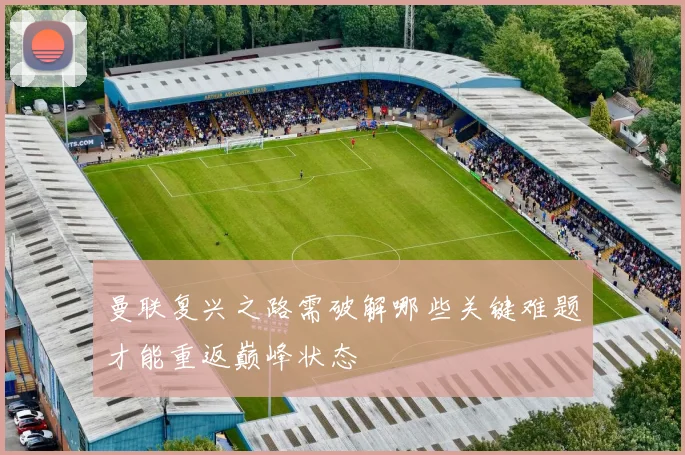 曼联复兴之路需破解哪些关键难题才能重返巅峰状态