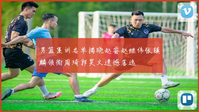 男篮集训名单揭晓赵睿赵继伟张镇麟领衔周琦郭昊文遗憾落选