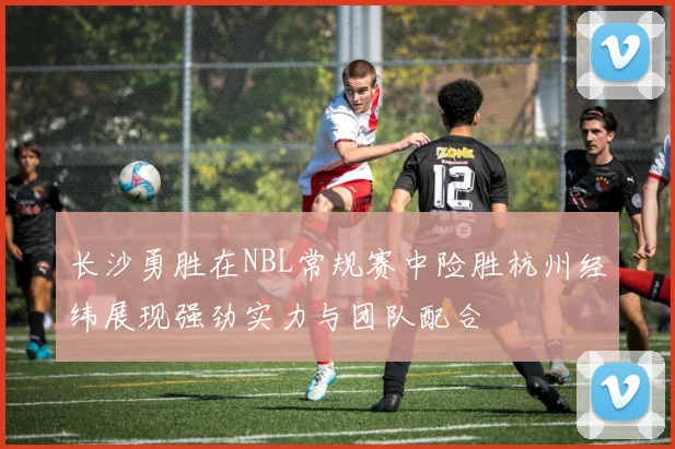 长沙勇胜在NBL常规赛中险胜杭州经纬展现强劲实力与团队配合
