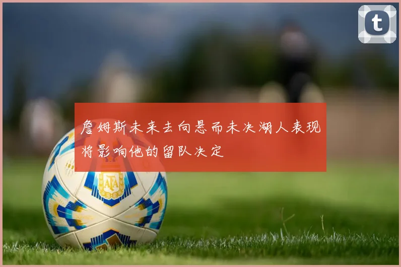 詹姆斯未来去向悬而未决湖人表现将影响他的留队决定
