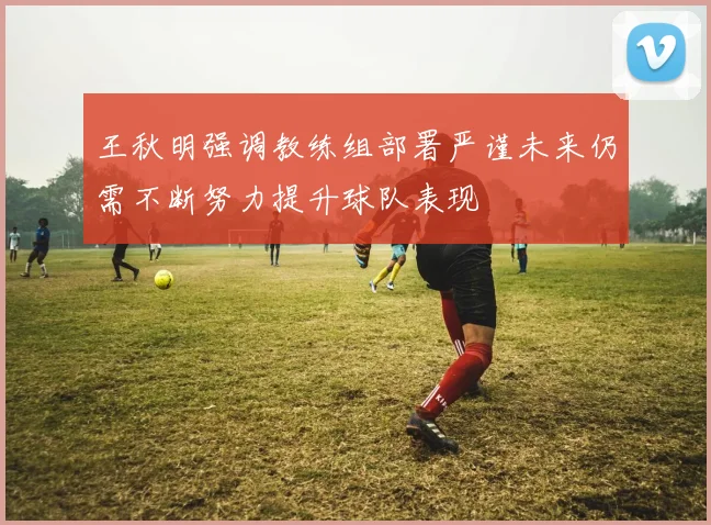 王秋明强调教练组部署严谨未来仍需不断努力提升球队表现