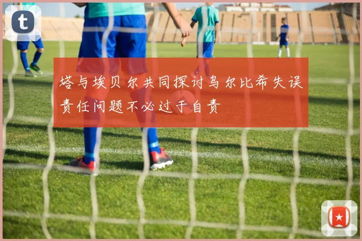 塔与埃贝尔共同探讨乌尔比希失误责任问题不必过于自责