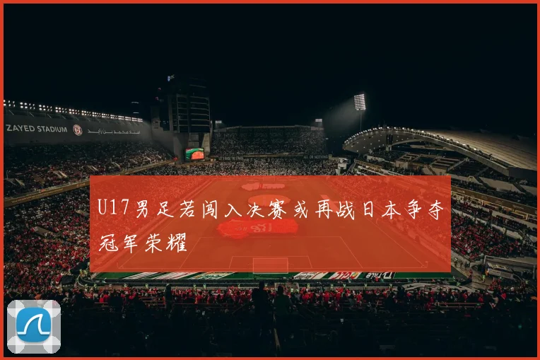 U17男足若闯入决赛或再战日本争夺冠军荣耀