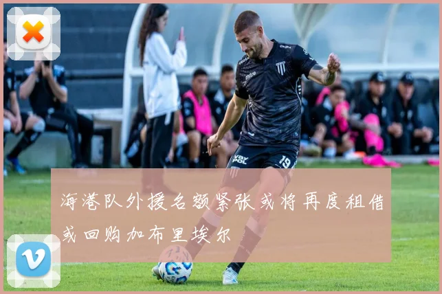 海港队外援名额紧张或将再度租借或回购加布里埃尔