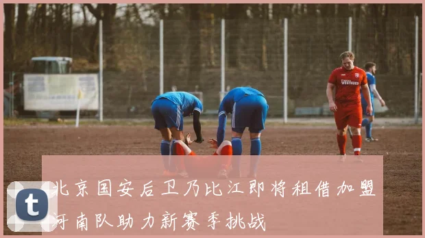 北京国安后卫乃比江即将租借加盟河南队助力新赛季挑战
