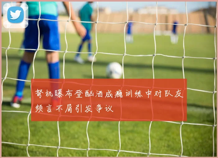 弩机曝布登酗酒成瘾训练中对队友频言不屑引发争议