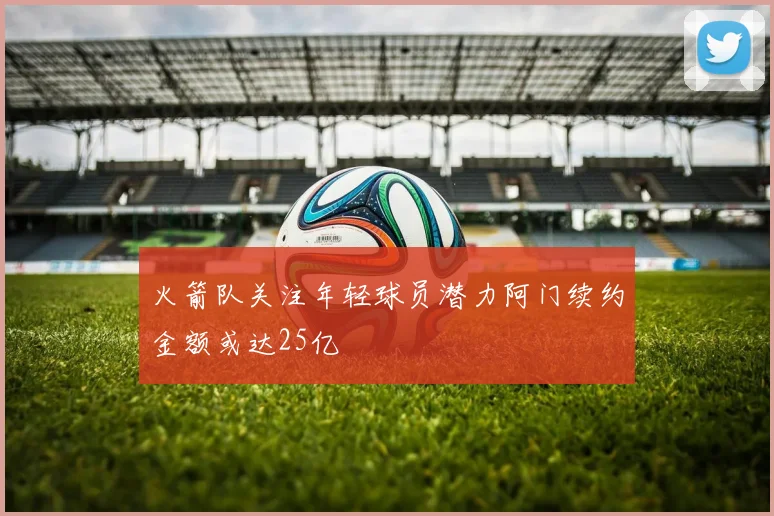 火箭队关注年轻球员潜力阿门续约金额或达25亿