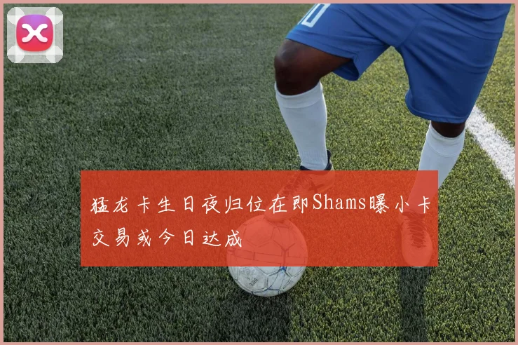 猛龙卡生日夜归位在即Shams曝小卡交易或今日达成