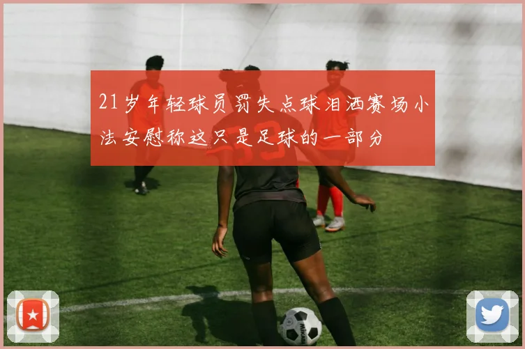 21岁年轻球员罚失点球泪洒赛场小法安慰称这只是足球的一部分