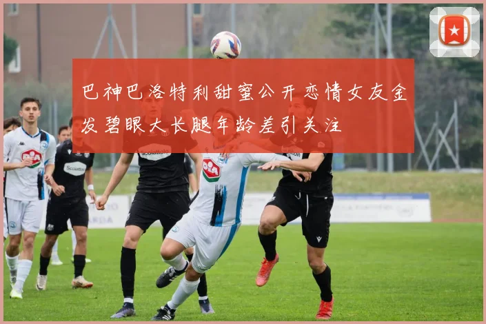 巴神巴洛特利甜蜜公开恋情女友金发碧眼大长腿年龄差引关注