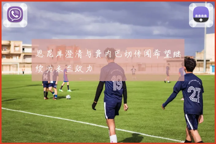 恩昆库澄清与费内巴切传闻希望继续为米兰效力