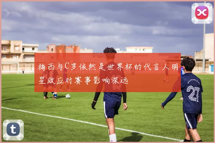 梅西与C罗依然是世界杯的代言人明星效应对赛事影响深远