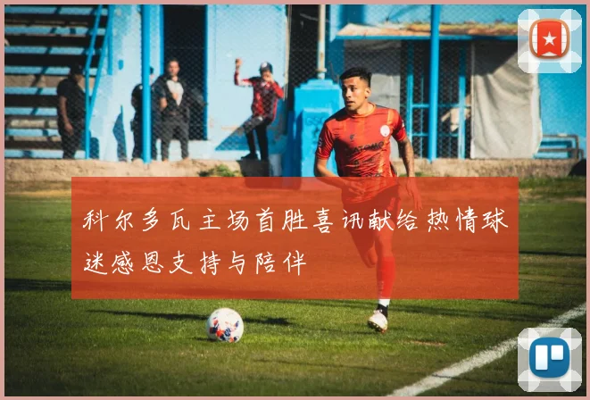 科尔多瓦主场首胜喜讯献给热情球迷感恩支持与陪伴