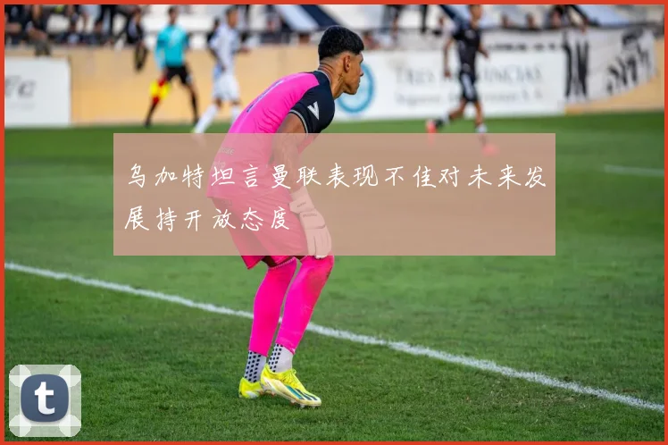 乌加特坦言曼联表现不佳对未来发展持开放态度