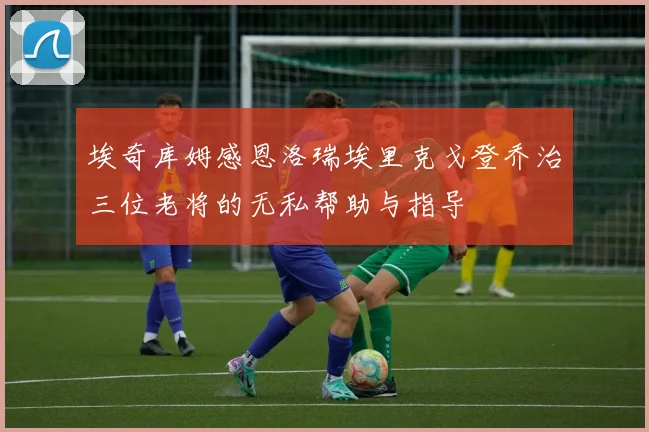 埃奇库姆感恩洛瑞埃里克戈登乔治三位老将的无私帮助与指导