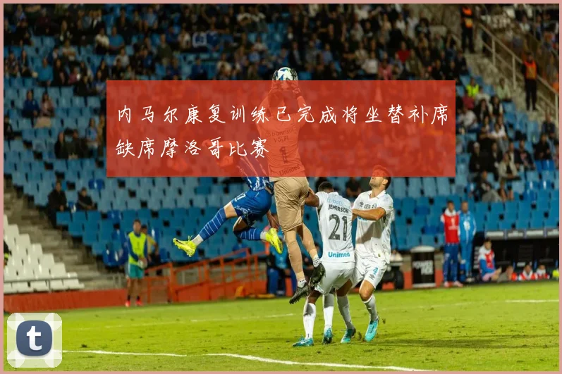 内马尔康复训练已完成将坐替补席缺席摩洛哥比赛