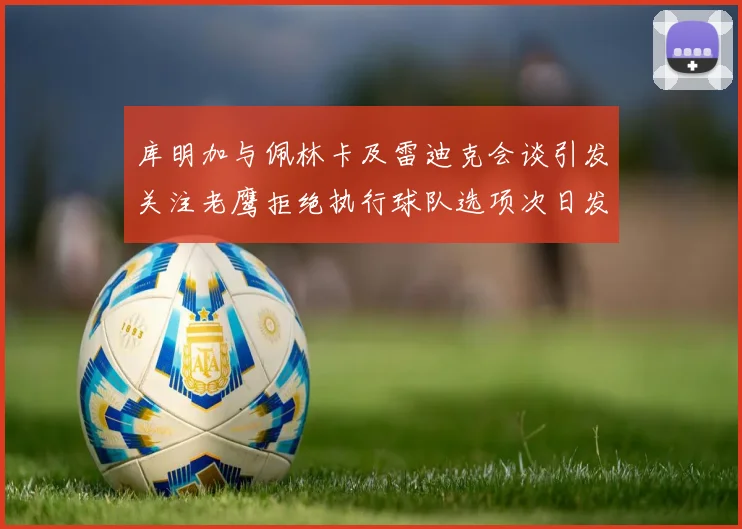 库明加与佩林卡及雷迪克会谈引发关注老鹰拒绝执行球队选项次日发生