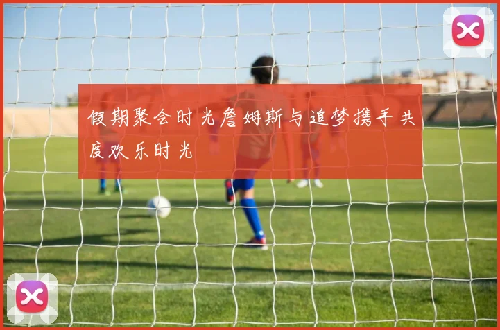 假期聚会时光詹姆斯与追梦携手共度欢乐时光