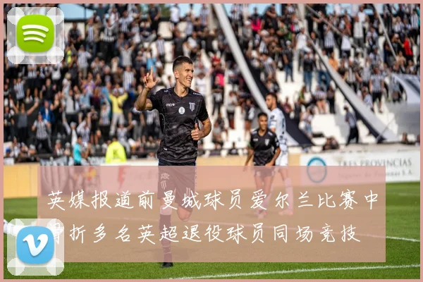 英媒报道前曼城球员爱尔兰比赛中骨折多名英超退役球员同场竞技