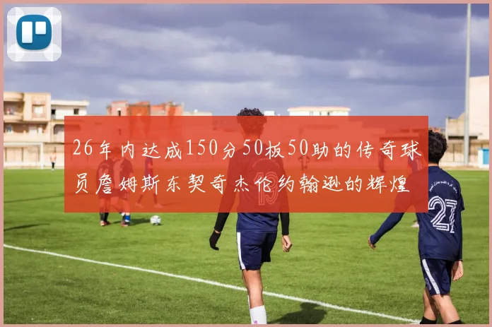 26年内达成150分50板50助的传奇球员詹姆斯东契奇杰伦约翰逊的辉煌成就